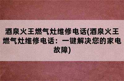 酒泉火王燃气灶维修电话(酒泉火王燃气灶维修电话：一键解决您的家电故障)