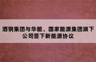 酒钢集团与华能、国家能源集团旗下公司签下新能源协议