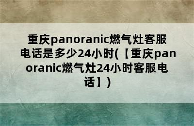 重庆panoranic燃气灶客服电话是多少24小时(【重庆panoranic燃气灶24小时客服电话】)