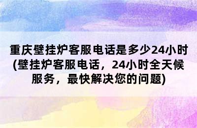 重庆壁挂炉客服电话是多少24小时(壁挂炉客服电话，24小时全天候服务，最快解决您的问题)