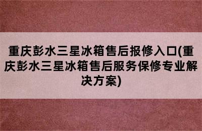 重庆彭水三星冰箱售后报修入口(重庆彭水三星冰箱售后服务保修专业解决方案)