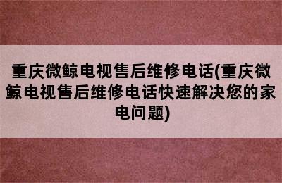 重庆微鲸电视售后维修电话(重庆微鲸电视售后维修电话快速解决您的家电问题)