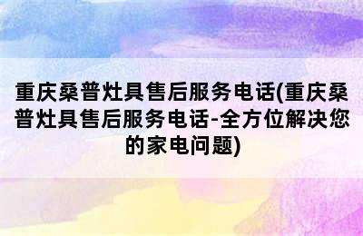 重庆桑普灶具售后服务电话(重庆桑普灶具售后服务电话-全方位解决您的家电问题)