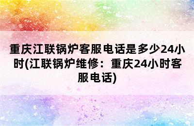 重庆江联锅炉客服电话是多少24小时(江联锅炉维修：重庆24小时客服电话)