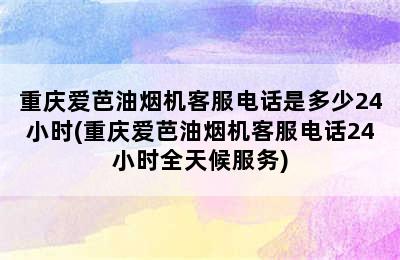 重庆爱芭油烟机客服电话是多少24小时(重庆爱芭油烟机客服电话24小时全天候服务)