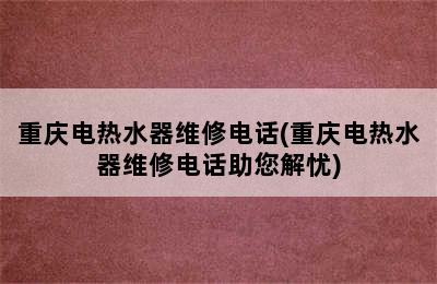 重庆电热水器维修电话(重庆电热水器维修电话助您解忧)