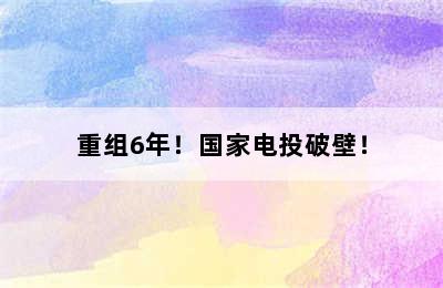 重组6年！国家电投破壁！