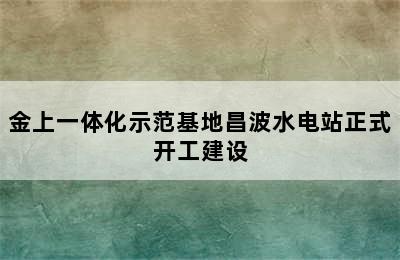 金上一体化示范基地昌波水电站正式开工建设