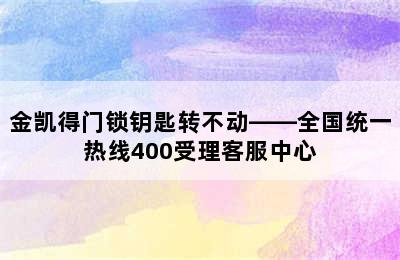 金凯得门锁钥匙转不动——全国统一热线400受理客服中心