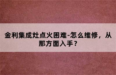 金利集成灶点火困难-怎么维修，从那方面入手？