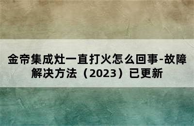 金帝集成灶一直打火怎么回事-故障解决方法（2023）已更新