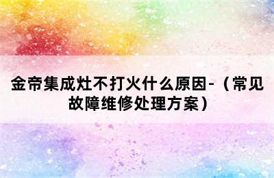 金帝集成灶不打火什么原因-（常见故障维修处理方案）