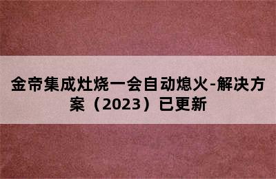 金帝集成灶烧一会自动熄火-解决方案（2023）已更新