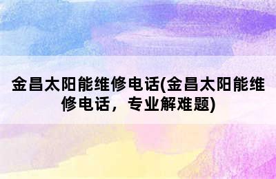 金昌太阳能维修电话(金昌太阳能维修电话，专业解难题)