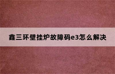 鑫三环壁挂炉故障码e3怎么解决