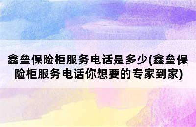 鑫垒保险柜服务电话是多少(鑫垒保险柜服务电话你想要的专家到家)