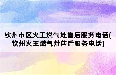 钦州市区火王燃气灶售后服务电话(钦州火王燃气灶售后服务电话)