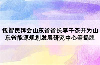 钱智民拜会山东省省长李干杰并为山东省能源规划发展研究中心等揭牌