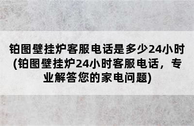 铂图壁挂炉客服电话是多少24小时(铂图壁挂炉24小时客服电话，专业解答您的家电问题)