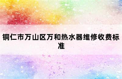 铜仁市万山区万和热水器维修收费标准