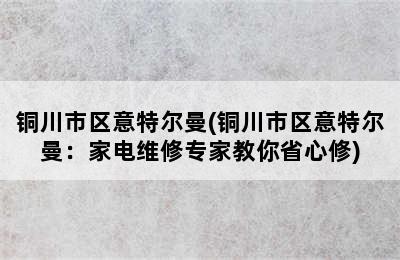 铜川市区意特尔曼(铜川市区意特尔曼：家电维修专家教你省心修)