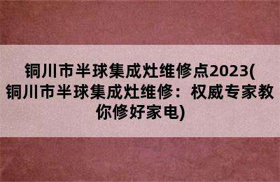 铜川市半球集成灶维修点2023(铜川市半球集成灶维修：权威专家教你修好家电)