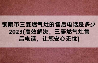 铜陵市三菱燃气灶的售后电话是多少2023(高效解决，三菱燃气灶售后电话，让您安心无忧)