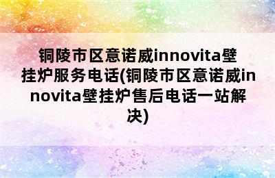 铜陵市区意诺威innovita壁挂炉服务电话(铜陵市区意诺威innovita壁挂炉售后电话一站解决)