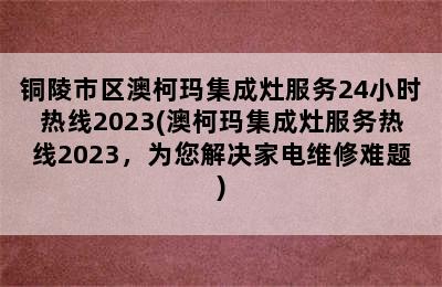 铜陵市区澳柯玛集成灶服务24小时热线2023(澳柯玛集成灶服务热线2023，为您解决家电维修难题)