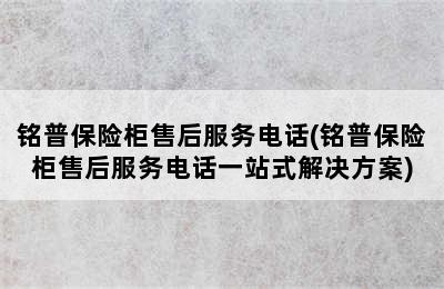 铭普保险柜售后服务电话(铭普保险柜售后服务电话一站式解决方案)