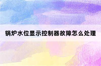 锅炉水位显示控制器故障怎么处理