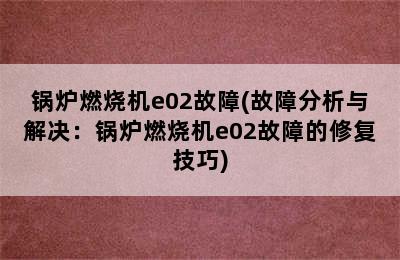 锅炉燃烧机e02故障(故障分析与解决：锅炉燃烧机e02故障的修复技巧)