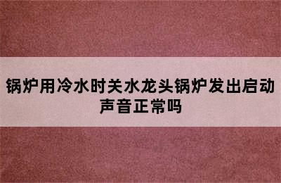 锅炉用冷水时关水龙头锅炉发出启动声音正常吗