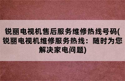 锐丽电视机售后服务维修热线号码(锐丽电视机维修服务热线：随时为您解决家电问题)