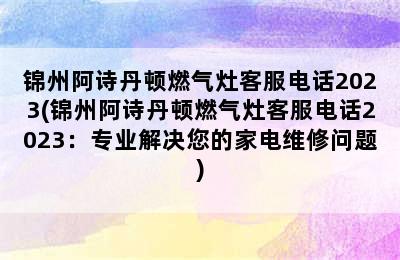 锦州阿诗丹顿燃气灶客服电话2023(锦州阿诗丹顿燃气灶客服电话2023：专业解决您的家电维修问题)