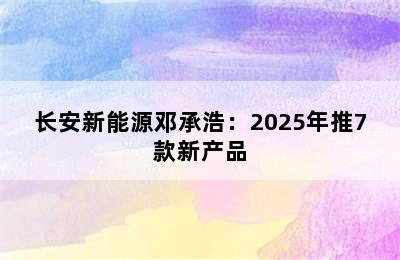 长安新能源邓承浩：2025年推7款新产品