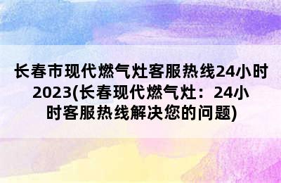 长春市现代燃气灶客服热线24小时2023(长春现代燃气灶：24小时客服热线解决您的问题)