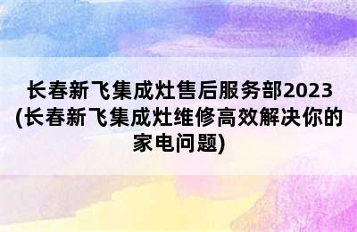 长春新飞集成灶售后服务部2023(长春新飞集成灶维修高效解决你的家电问题)