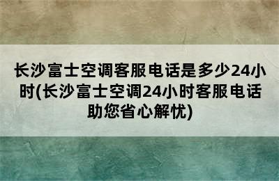 长沙富士空调客服电话是多少24小时(长沙富士空调24小时客服电话助您省心解忧)