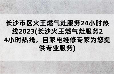 长沙市区火王燃气灶服务24小时热线2023(长沙火王燃气灶服务24小时热线，自家电维修专家为您提供专业服务)