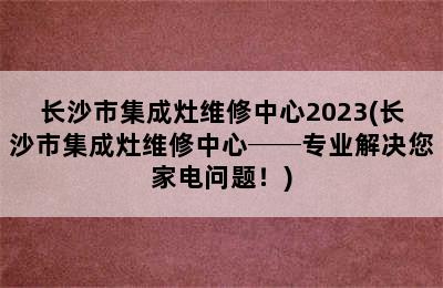 长沙市集成灶维修中心2023(长沙市集成灶维修中心──专业解决您家电问题！)