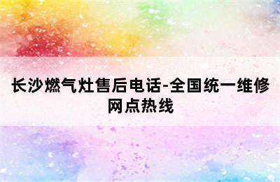 长沙燃气灶售后电话-全国统一维修网点热线