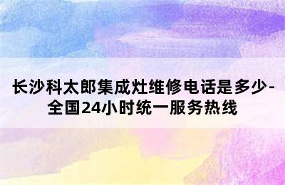 长沙科太郎集成灶维修电话是多少-全国24小时统一服务热线