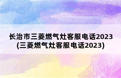 长治市三菱燃气灶客服电话2023(三菱燃气灶客服电话2023)