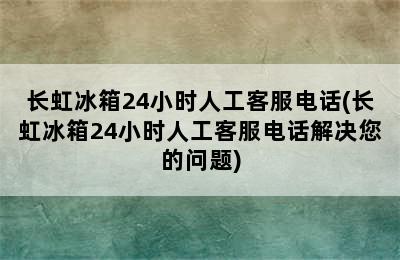 长虹冰箱24小时人工客服电话(长虹冰箱24小时人工客服电话解决您的问题)