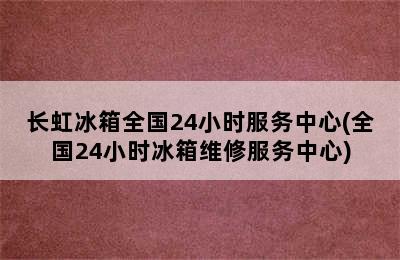 长虹冰箱全国24小时服务中心(全国24小时冰箱维修服务中心)