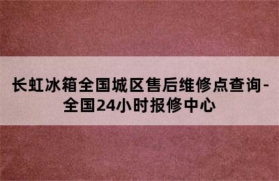 长虹冰箱全国城区售后维修点查询-全国24小时报修中心