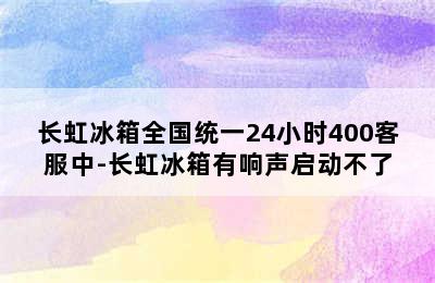 长虹冰箱全国统一24小时400客服中-长虹冰箱有响声启动不了