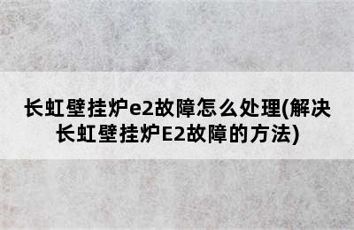 长虹壁挂炉e2故障怎么处理(解决长虹壁挂炉E2故障的方法)