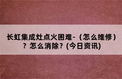 长虹集成灶点火困难-（怎么维修）？怎么消除？(今日资讯)